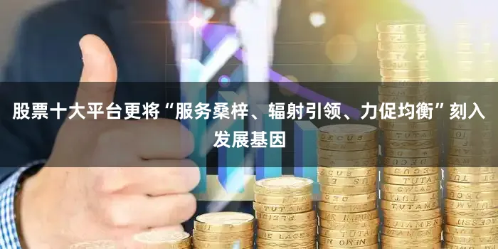 股票十大平台更将“服务桑梓、辐射引领、力促均衡”刻入发展基因
