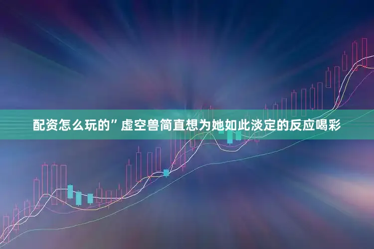 配资怎么玩的”虚空兽简直想为她如此淡定的反应喝彩