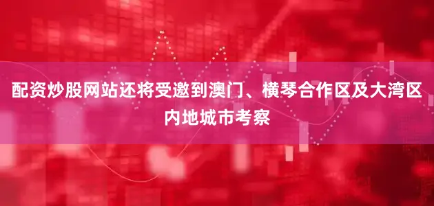 配资炒股网站还将受邀到澳门、横琴合作区及大湾区内地城市考察