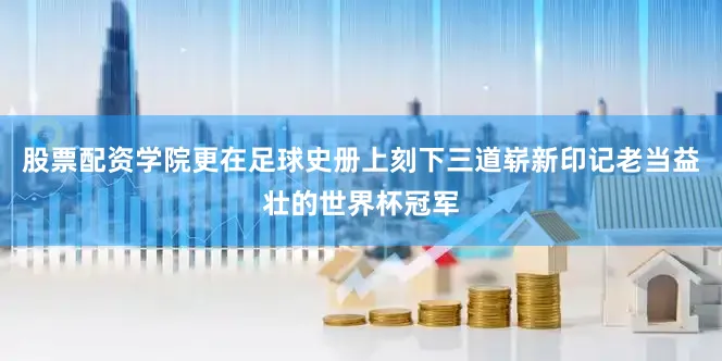 股票配资学院更在足球史册上刻下三道崭新印记老当益壮的世界杯冠军
