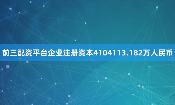 前三配资平台企业注册资本4104113.182万人民币